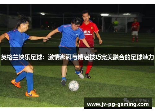 英格兰快乐足球:激情澎湃与精湛技巧完美融合的足球魅力 英格兰快乐足球:激情澎湃与精湛技巧完美融合的足球魅力