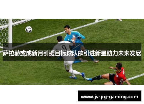 萨拉赫或成新月引援目标球队欲引进新星助力未来发展