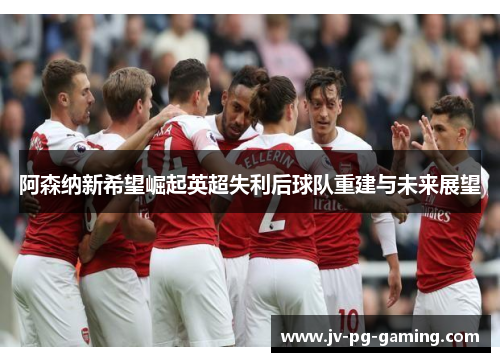 阿森纳新希望崛起英超失利后球队重建与未来展望 阿森纳新希望崛起英超失利后球队重建与未来展望