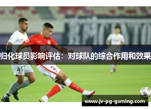 归化球员影响评估:对球队的综合作用和效果 归化球员影响评估:对球队的综合作用和效果