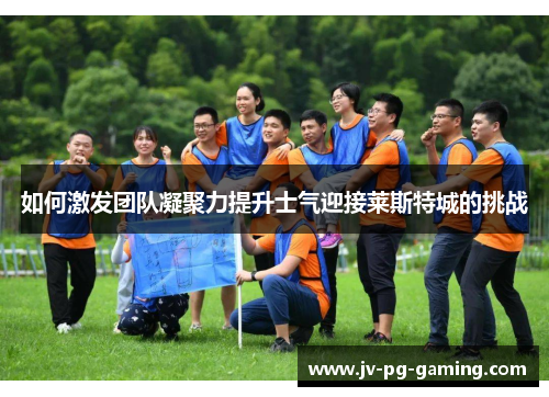如何激发团队凝聚力提升士气迎接莱斯特城的挑战 如何激发团队凝聚力提升士气迎接莱斯特城的挑战