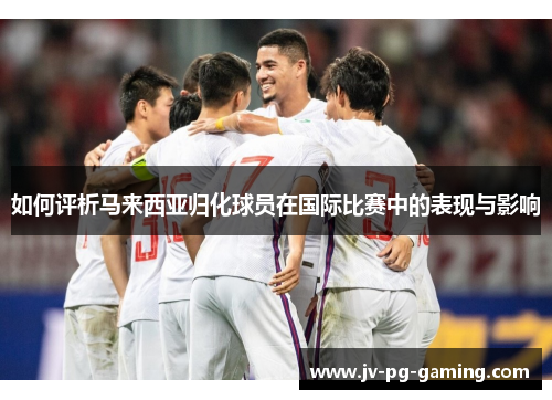 如何评析马来西亚归化球员在国际比赛中的表现与影响 如何评析马来西亚归化球员在国际比赛中的表现与影响