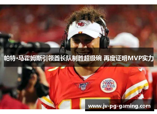 帕特·马霍姆斯引领酋长队制胜超级碗 再度证明MVP实力 帕特·马霍姆斯引领酋长队制胜超级碗 再度证明MVP实力